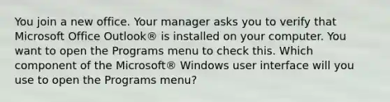 You join a new office. Your manager asks you to verify that Microsoft Office Outlook® is installed on your computer. You want to open the Programs menu to check this. Which component of the Microsoft® Windows user interface will you use to open the Programs menu?