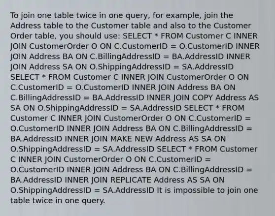 To join one table twice in one query, for example, join the Address table to the Customer table and also to the Customer Order table, you should use: SELECT * FROM Customer C INNER JOIN CustomerOrder O ON C.CustomerID = O.CustomerID INNER JOIN Address BA ON C.BillingAddressID = BA.AddressID INNER JOIN Address SA ON O.ShippingAddressID = SA.AddressID SELECT * FROM Customer C INNER JOIN CustomerOrder O ON C.CustomerID = O.CustomerID INNER JOIN Address BA ON C.BillingAddressID = BA.AddressID INNER JOIN COPY Address AS SA ON O.ShippingAddressID = SA.AddressID SELECT * FROM Customer C INNER JOIN CustomerOrder O ON C.CustomerID = O.CustomerID INNER JOIN Address BA ON C.BillingAddressID = BA.AddressID INNER JOIN MAKE NEW Address AS SA ON O.ShippingAddressID = SA.AddressID SELECT * FROM Customer C INNER JOIN CustomerOrder O ON C.CustomerID = O.CustomerID INNER JOIN Address BA ON C.BillingAddressID = BA.AddressID INNER JOIN REPLICATE Address AS SA ON O.ShippingAddressID = SA.AddressID It is impossible to join one table twice in one query.