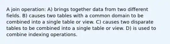 A join operation: A) brings together data from two different fields. B) causes two tables with a common domain to be combined into a single table or view. C) causes two disparate tables to be combined into a single table or view. D) is used to combine indexing operations.