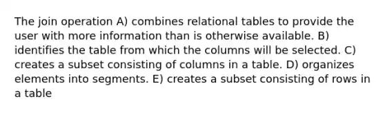 The join operation A) combines relational tables to provide the user with more information than is otherwise available. B) identifies the table from which the columns will be selected. C) creates a subset consisting of columns in a table. D) organizes elements into segments. E) creates a subset consisting of rows in a table