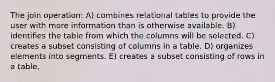 The join operation: A) combines relational tables to provide the user with more information than is otherwise available. B) identifies the table from which the columns will be selected. C) creates a subset consisting of columns in a table. D) organizes elements into segments. E) creates a subset consisting of rows in a table.