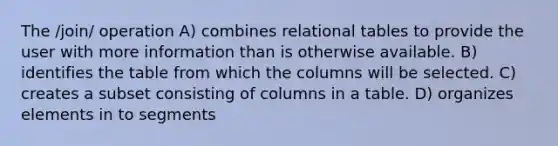 The /join/ operation A) combines relational tables to provide the user with more information than is otherwise available. B) identifies the table from which the columns will be selected. C) creates a subset consisting of columns in a table. D) organizes elements in to segments