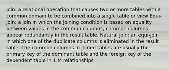 Join: a relational operation that causes two or more tables with a common domain to be combined into a single table or view Equi-join: a join in which the joining condition is based on equality between values in the common columns; common columns appear redundantly in the result table. Natural join: an equi-join in which one of the duplicate columns is eliminated in the result table. The common columns in joined tables are usually the primary key of the dominant table and the foreign key of the dependent table in 1:M relationships