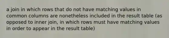 a join in which rows that do not have matching values in common columns are nonetheless included in the result table (as opposed to inner join, in which rows must have matching values in order to appear in the result table)