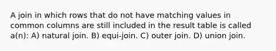 A join in which rows that do not have matching values in common columns are still included in the result table is called a(n): A) natural join. B) equi-join. C) outer join. D) union join.