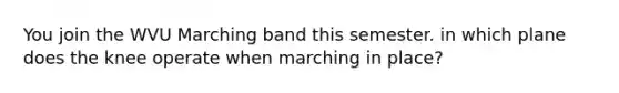 You join the WVU Marching band this semester. in which plane does the knee operate when marching in place?