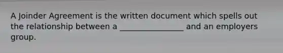 A Joinder Agreement is the written document which spells out the relationship between a ________________ and an employers group.