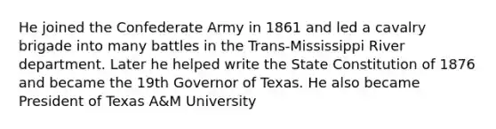 He joined the Confederate Army in 1861 and led a cavalry brigade into many battles in the Trans-Mississippi River department. Later he helped write the State Constitution of 1876 and became the 19th Governor of Texas. He also became President of Texas A&M University