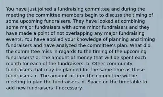 You have just joined a fundraising committee and during the meeting the committee members begin to discuss the timing of some upcoming fundraisers. They have looked at combining some major fundraisers with some minor fundraisers and they have made a point of not overlapping any major fundraising events. You have applied your knowledge of planning and timing fundraisers and have analyzed the committee's plan. What did the committee miss in regards to the timing of the upcoming fundraisers? a. The amount of money that will be spent each month for each of the fundraisers. b. Other community fundraisers that may be planned for the same time as these fundraisers. c. The amount of time the committee will be meeting to plan the fundraisers. d. Space on the timetable to add new fundraisers if necessary.