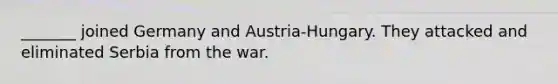 _______ joined Germany and Austria-Hungary. They attacked and eliminated Serbia from the war.