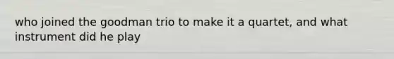 who joined the goodman trio to make it a quartet, and what instrument did he play