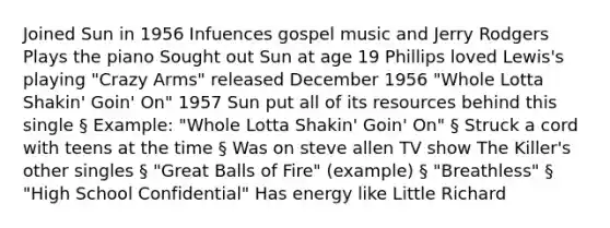 Joined Sun in 1956 Infuences gospel music and Jerry Rodgers Plays the piano Sought out Sun at age 19 Phillips loved Lewis's playing "Crazy Arms" released December 1956 "Whole Lotta Shakin' Goin' On" 1957 Sun put all of its resources behind this single § Example: "Whole Lotta Shakin' Goin' On" § Struck a cord with teens at the time § Was on steve allen TV show The Killer's other singles § "Great Balls of Fire" (example) § "Breathless" § "High School Confidential" Has energy like Little Richard