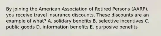 By joining the American Association of Retired Persons (AARP), you receive travel insurance discounts. These discounts are an example of what? A. solidary benefits B. selective incentives C. public goods D. information benefits E. purposive benefits