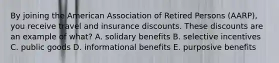 By joining the American Association of Retired Persons (AARP), you receive travel and insurance discounts. These discounts are an example of what? A. solidary benefits B. selective incentives C. public goods D. informational benefits E. purposive benefits