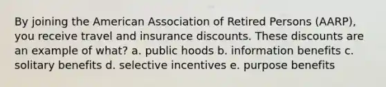 By joining the American Association of Retired Persons (AARP), you receive travel and insurance discounts. These discounts are an example of what? a. public hoods b. information benefits c. solitary benefits d. selective incentives e. purpose benefits