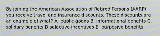 By joining the American Association of Retired Persons (AARP), you receive travel and insurance discounts. These discounts are an example of what? A. public goods B. informational benefits C. solidary benefits D selective incentives E. purposive benefits