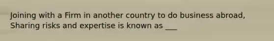 Joining with a Firm in another country to do business abroad, Sharing risks and expertise is known as ___