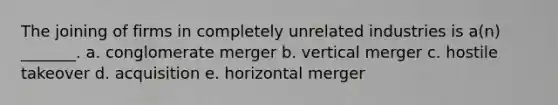 The joining of firms in completely unrelated industries is a(n) _______. a. conglomerate merger b. vertical merger c. hostile takeover d. acquisition e. horizontal merger