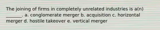 The joining of firms in completely unrelated industries is a(n) _______. a. conglomerate merger b. acquisition c. horizontal merger d. hostile takeover e. vertical merger