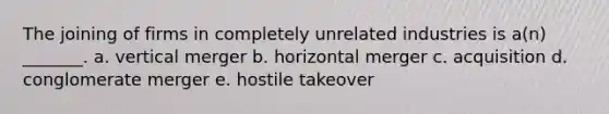 The joining of firms in completely unrelated industries is a(n) _______. a. vertical merger b. horizontal merger c. acquisition d. conglomerate merger e. hostile takeover