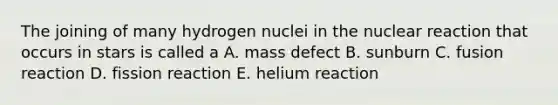 The joining of many hydrogen nuclei in the nuclear reaction that occurs in stars is called a A. mass defect B. sunburn C. fusion reaction D. fission reaction E. helium reaction