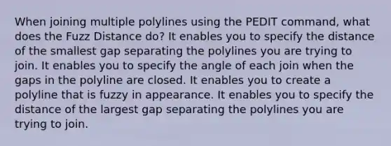 When joining multiple polylines using the PEDIT command, what does the Fuzz Distance do? It enables you to specify the distance of the smallest gap separating the polylines you are trying to join. It enables you to specify the angle of each join when the gaps in the polyline are closed. It enables you to create a polyline that is fuzzy in appearance. It enables you to specify the distance of the largest gap separating the polylines you are trying to join.