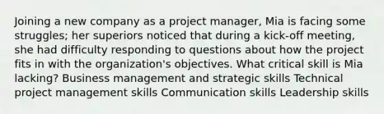 Joining a new company as a project manager, Mia is facing some struggles; her superiors noticed that during a kick-off meeting, she had difficulty responding to questions about how the project fits in with the organization's objectives. What critical skill is Mia lacking? Business management and strategic skills Technical project management skills Communication skills Leadership skills