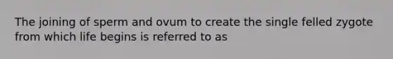 The joining of sperm and ovum to create the single felled zygote from which life begins is referred to as