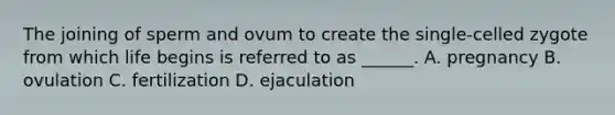 The joining of sperm and ovum to create the single-celled zygote from which life begins is referred to as ______. A. pregnancy B. ovulation C. fertilization D. ejaculation