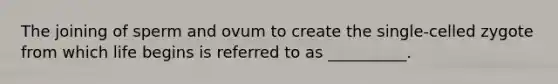 The joining of sperm and ovum to create the single-celled zygote from which life begins is referred to as __________.