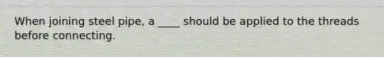 When joining steel pipe, a ____ should be applied to the threads before connecting.