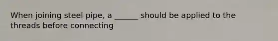 When joining steel pipe, a ______ should be applied to the threads before connecting