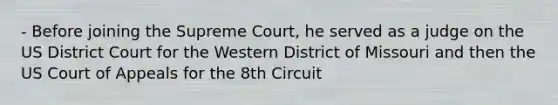 - Before joining the Supreme Court, he served as a judge on the US District Court for the Western District of Missouri and then the US Court of Appeals for the 8th Circuit