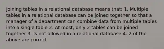 Joining tables in a relational database means that: 1. Multiple tables in a relational database can be joined together so that a manager of a department can combine data from multiple tables into a single table 2. At most, only 2 tables can be joined together 3. Is not allowed in a relational database 4. 2 of the above are correct