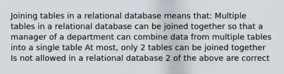 Joining tables in a relational database means that: Multiple tables in a relational database can be joined together so that a manager of a department can combine data from multiple tables into a single table At most, only 2 tables can be joined together Is not allowed in a relational database 2 of the above are correct