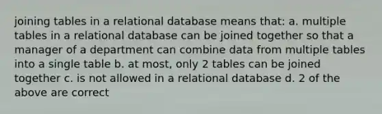 joining tables in a relational database means that: a. multiple tables in a relational database can be joined together so that a manager of a department can combine data from multiple tables into a single table b. at most, only 2 tables can be joined together c. is not allowed in a relational database d. 2 of the above are correct