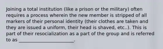 Joining a total institution (like a prison or the military) often requires a process wherein the new member is stripped of all markers of their personal identity (their clothes are taken and they are issued a uniform, their head is shaved, etc..). This is part of their resocialization as a part of the group and is referred to as ________________________.