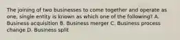 The joining of two businesses to come together and operate as one, single entity is known as which one of the following? A. Business acquisition B. Business merger C. Business process change D. Business split