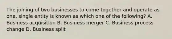 The joining of two businesses to come together and operate as one, single entity is known as which one of the following? A. Business acquisition B. Business merger C. Business process change D. Business split