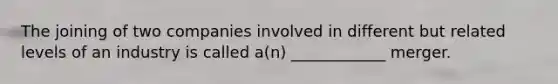 The joining of two companies involved in different but related levels of an industry is called a(n) ____________ merger.