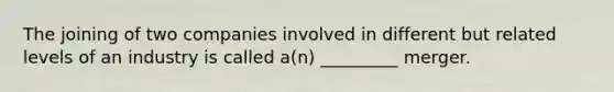 The joining of two companies involved in different but related levels of an industry is called a(n) _________ merger.