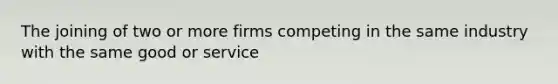 The joining of two or more firms competing in the same industry with the same good or service