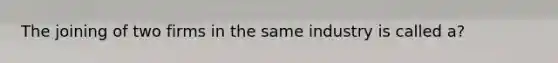 The joining of two firms in the same industry is called a?