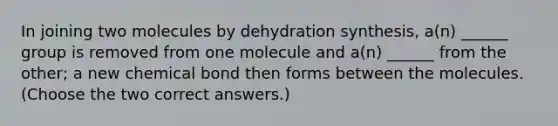 In joining two molecules by dehydration synthesis, a(n) ______ group is removed from one molecule and a(n) ______ from the other; a new chemical bond then forms between the molecules. (Choose the two correct answers.)