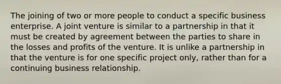 The joining of two or more people to conduct a specific business enterprise. A joint venture is similar to a partnership in that it must be created by agreement between the parties to share in the losses and profits of the venture. It is unlike a partnership in that the venture is for one specific project only, rather than for a continuing business relationship.