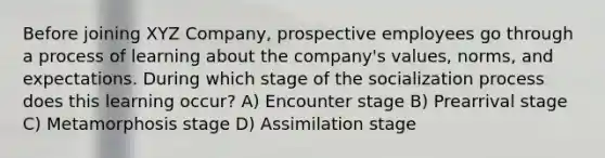 Before joining XYZ Company, prospective employees go through a process of learning about the company's values, norms, and expectations. During which stage of the socialization process does this learning occur? A) Encounter stage B) Prearrival stage C) Metamorphosis stage D) Assimilation stage