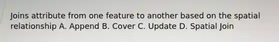 Joins attribute from one feature to another based on the spatial relationship A. Append B. Cover C. Update D. Spatial Join