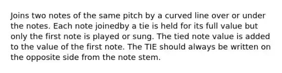 Joins two notes of the same pitch by a curved line over or under the notes. Each note joinedby a tie is held for its full value but only the first note is played or sung. The tied note value is added to the value of the first note. The TIE should always be written on the opposite side from the note stem.