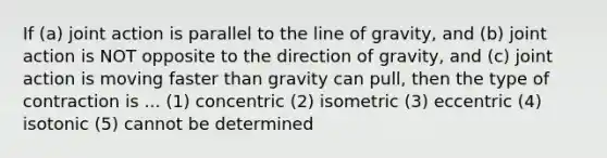 If (a) joint action is parallel to the line of gravity, and (b) joint action is NOT opposite to the direction of gravity, and (c) joint action is moving faster than gravity can pull, then the type of contraction is ... (1) concentric (2) isometric (3) eccentric (4) isotonic (5) cannot be determined