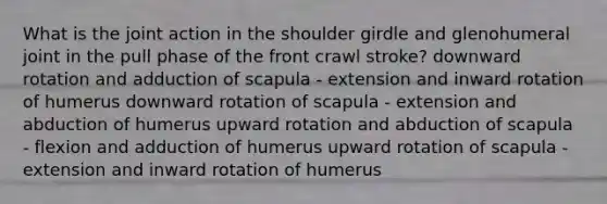 What is the joint action in the shoulder girdle and glenohumeral joint in the pull phase of the front crawl stroke? downward rotation and adduction of scapula - extension and inward rotation of humerus downward rotation of scapula - extension and abduction of humerus upward rotation and abduction of scapula - flexion and adduction of humerus upward rotation of scapula - extension and inward rotation of humerus